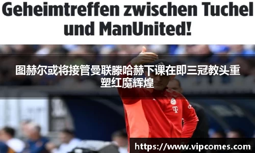 图赫尔或将接管曼联滕哈赫下课在即三冠教头重塑红魔辉煌