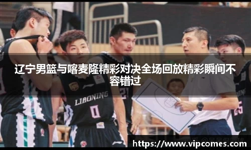 辽宁男篮与喀麦隆精彩对决全场回放精彩瞬间不容错过